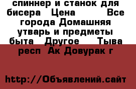 спиннер и станок для бисера › Цена ­ 500 - Все города Домашняя утварь и предметы быта » Другое   . Тыва респ.,Ак-Довурак г.